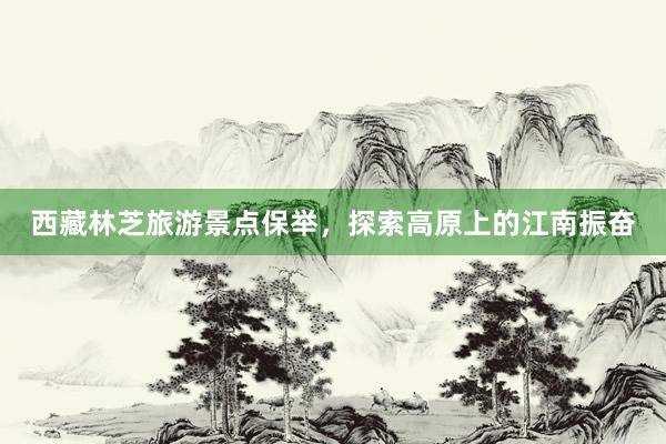 西藏林芝旅游景点保举，探索高原上的江南振奋