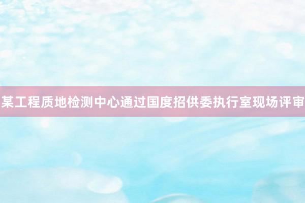 某工程质地检测中心通过国度招供委执行室现场评审
