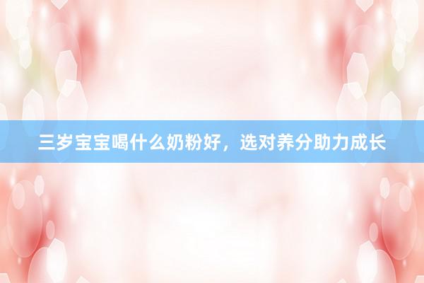 三岁宝宝喝什么奶粉好，选对养分助力成长
